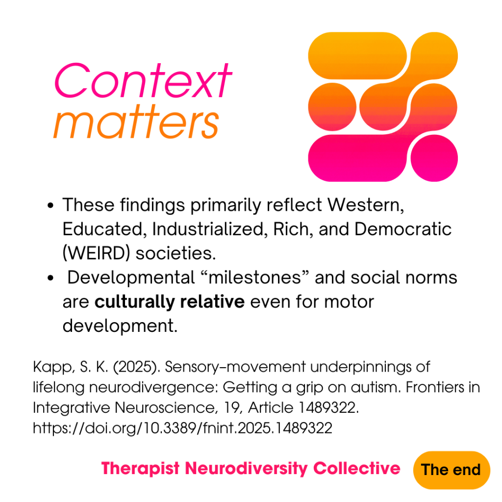 Context matters These findings primarily reflect Western, Educated, Industrialized, Rich, and Democratic (WEIRD) societies. Developmental “milestones” and social norms are culturally relative even for motor development. Kapp, S. K. (2025). Sensory–movement underpinnings of lifelong neurodivergence: Getting a grip on autism. Frontiers in Integrative Neuroscience, 19, Article 1489322. https://doi.org/10.3389/fnint.2025.1489322