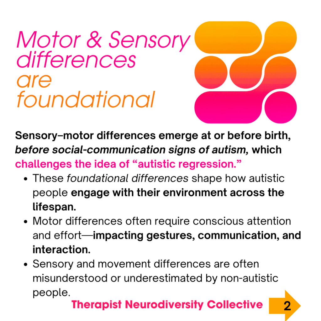 “Motor & Sensory differences are foundational” “Sensory–motor differences emerge at or before birth, before social-communication signs of autism, which challenges the idea of ‘autistic regression.’” These foundational differences shape how autistic people engage with their environment across the lifespan. Motor differences often require conscious attention and effort—impacting gestures, communication, and interaction. Sensory and movement differences are often misunderstood or underestimated by non-autistic people.