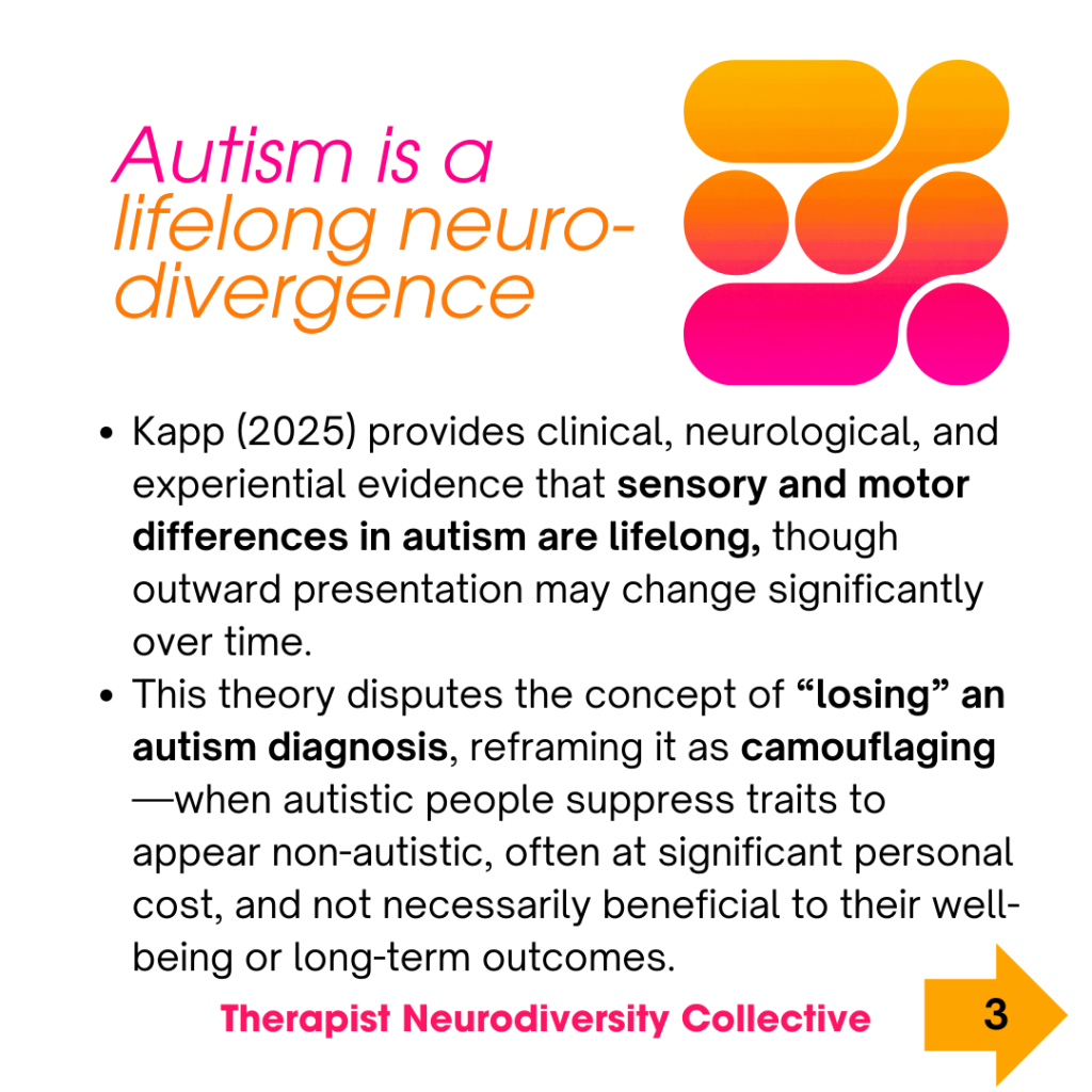 Autism is a lifelong neurodivergence. Kapp (2025) provides clinical, neurological, and experiential evidence that sensory and motor differences in autism are lifelong, though outward presentation may change significantly over time. This theory disputes the concept of “losing” an autism diagnosis, reframing it as camouflaging—when autistic people suppress traits to appear non-autistic, often at significant personal cost, and not necessarily beneficial to their well-being or long-term outcomes.