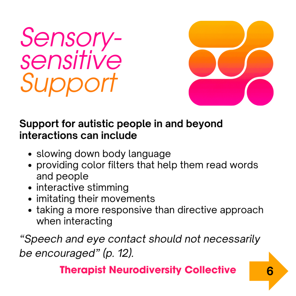 Sensory-sensitive Support Support for autistic people in and beyond interactions can include: slowing down body language providing color filters that help them read words and people interactive stimming imitating their movements taking a more responsive than directive approach when interacting Speech and eye contact should not necessarily be encouraged (p. 12).